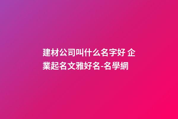建材公司叫什么名字好 企業起名文雅好名-名學網